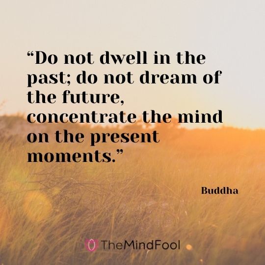 “Do not dwell in the past; do not dream of the future, concentrate the mind on the present moments.” – Buddha