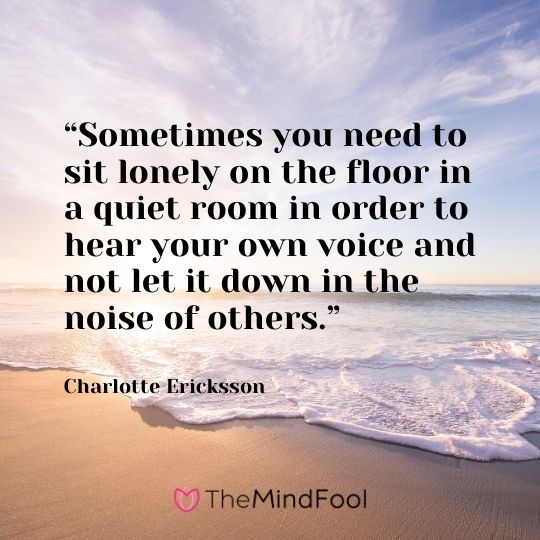 “Sometimes you need to sit lonely on the floor in a quiet room in order to hear your own voice and not let it down in the noise of others.” – Charlotte Ericksson