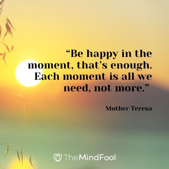 “Be happy in the moment, that’s enough. Each moment is all we need, not more.” – Mother Teresa