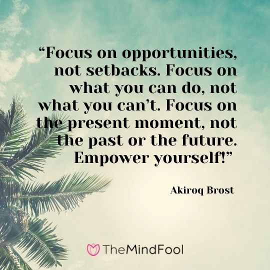 “Focus on opportunities, not setbacks. Focus on what you can do, not what you can’t. Focus on the present moment, not the past or the future. Empower yourself!” – Akiroq Brost