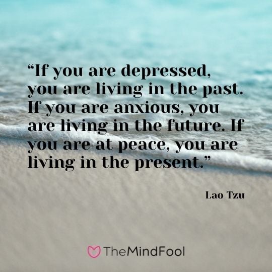 “If you are depressed, you are living in the past. If you are anxious, you are living in the future. If you are at peace, you are living in the present.” – Lao Tzu