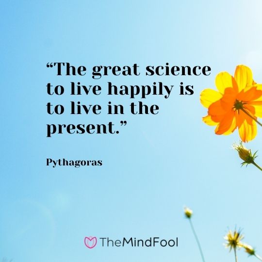 “The great science to live happily is to live in the present.” – Pythagoras