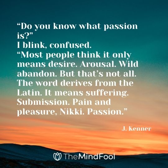 “Do you know what passion is?” I blink, confused. “Most people think it only means desire. Arousal. Wild abandon. But that’s not all. The word derives from the Latin. It means suffering. Submission. Pain and pleasure, Nikki. Passion.” -- J. Kenner