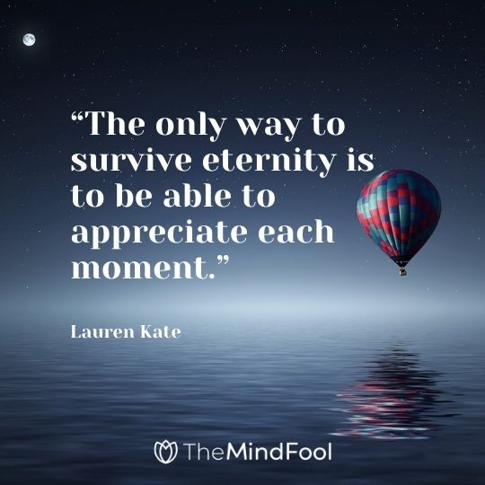 “The only way to survive eternity is to be able to appreciate each moment.” – Lauren Kate