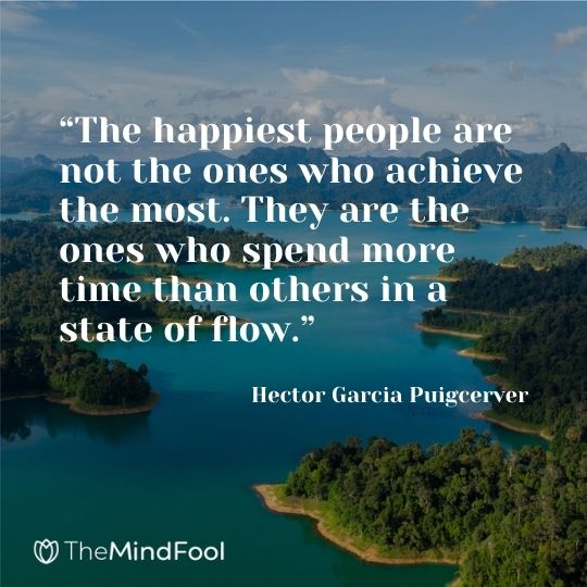 “The happiest people are not the ones who achieve the most. They are the ones who spend more time than others in a state of flow.” ― Hector Garcia Puigcerver