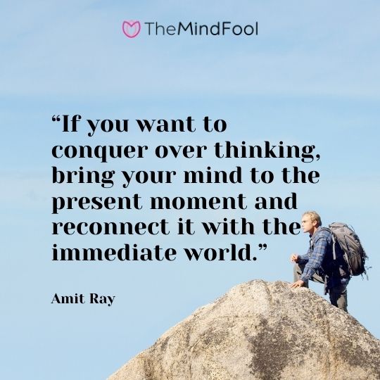 “If you want to conquer over thinking, bring your mind to the present moment and reconnect it with the immediate world.” – Amit Ray