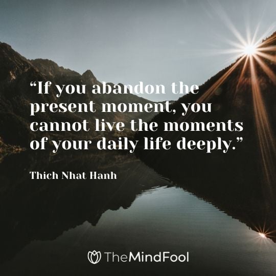 “If you abandon the present moment, you cannot live the moments of your daily life deeply.” – Thich Nhat Hanh