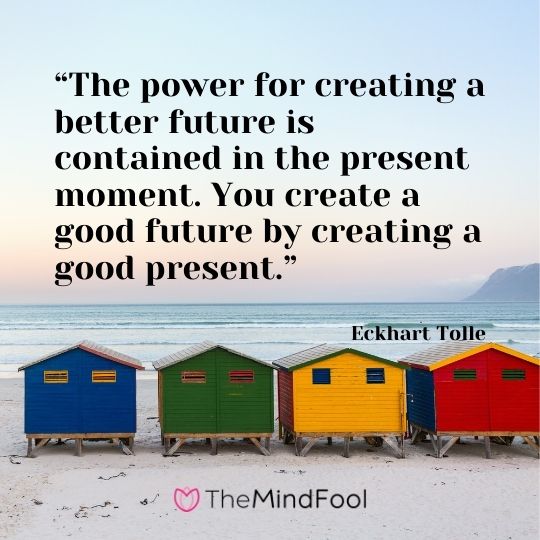 “The power for creating a better future is contained in the present moment. You create a good future by creating a good present.” – Eckhart Tolle