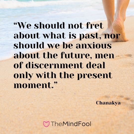 “We should not fret about what is past, nor should we be anxious about the future, men of discernment deal only with the present moment.” – Chanakya