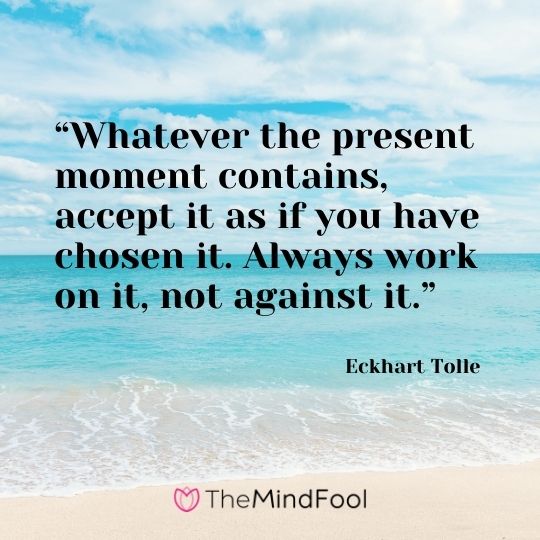 “Whatever the present moment contains, accept it as if you have chosen it. Always work on it, not against it.” – Eckhart Tolle