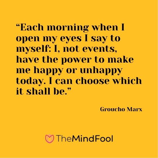 “Each morning when I open my eyes I say to myself: I, not events, have the power to make me happy or unhappy today. I can choose which it shall be.” ― Groucho Marx