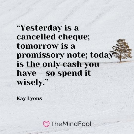 “Yesterday is a cancelled cheque; tomorrow is a promissory note; today is the only cash you have – so spend it wisely.” – Kay Lyons