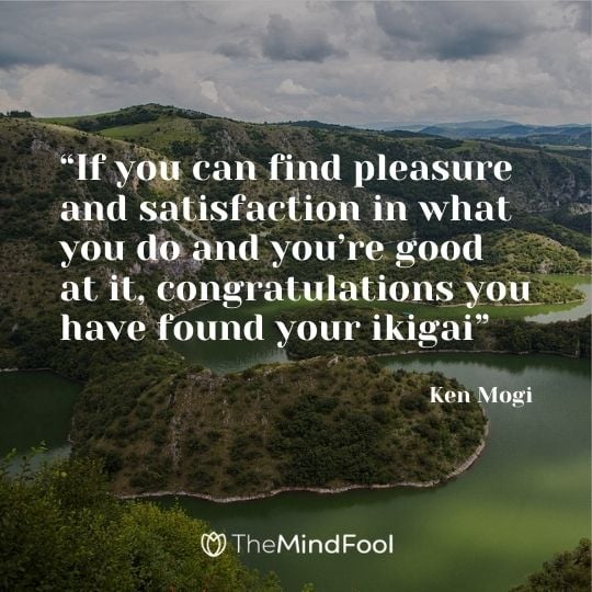 “If you can find pleasure and satisfaction in what you do and you’re good at it, congratulations you have found your ikigai” ― Ken Mogi