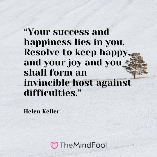 “Your success and happiness lies in you. Resolve to keep happy, and your joy and you shall form an invincible host against difficulties.” – Helen Keller