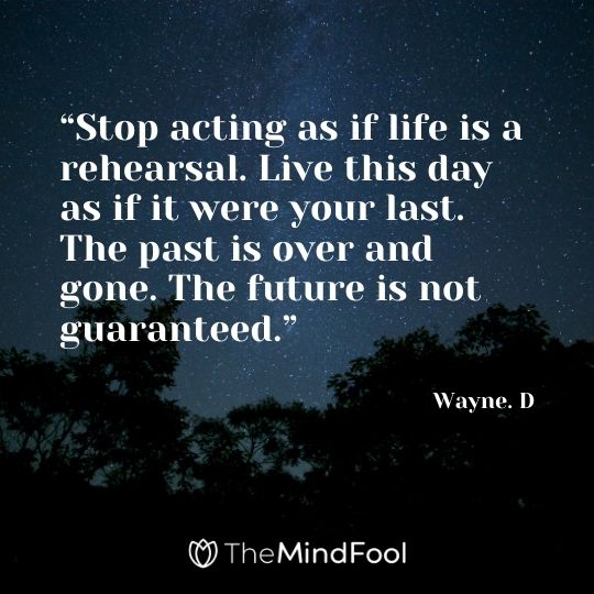 “Stop acting as if life is a rehearsal. Live this day as if it were your last. The past is over and gone. The future is not guaranteed.” – Wayne. D