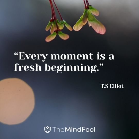 “Every moment is a fresh beginning.” – T.S Elliot