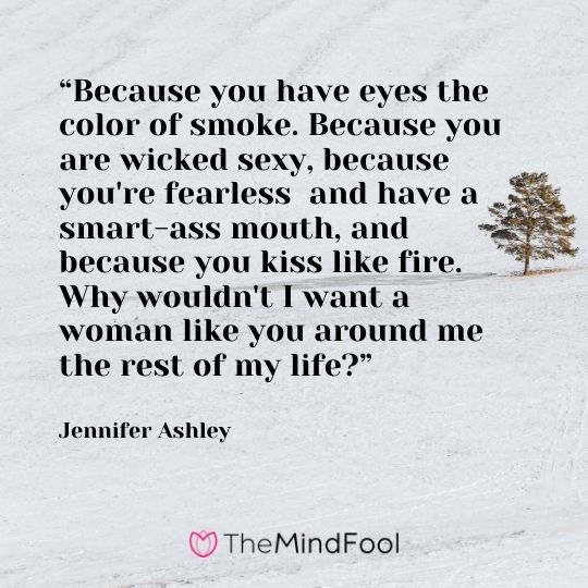 “Because you have eyes the color of smoke. Because you are wicked sexy, because you're fearless and have a smart-ass mouth, and because you kiss like fire. Why wouldn't I want a woman like you around me the rest of my life?” --Jennifer Ashley