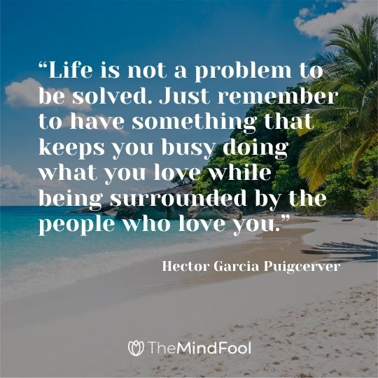 “Life is not a problem to be solved. Just remember to have something that keeps you busy doing what you love while being surrounded by the people who love you.” ― Hector Garcia Puigcerver