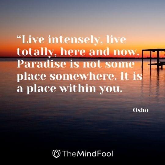 “Live intensely, live totally, here and now. Paradise is not some place somewhere. It is a place within you. – Osho