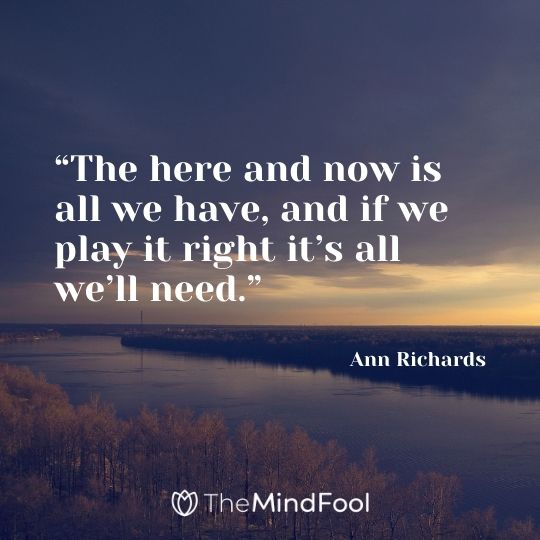 “The here and now is all we have, and if we play it right it’s all we’ll need.” – Ann Richards