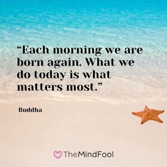 “Each morning we are born again. What we do today is what matters most.” – Buddha