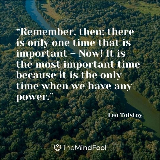 “Remember, then: there is only one time that is important – Now! It is the most important time because it is the only time when we have any power.” – Leo Tolstoy