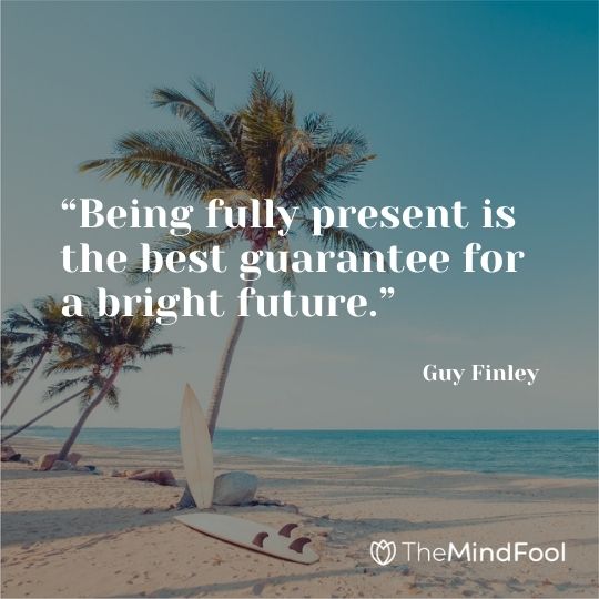 “Being fully present is the best guarantee for a bright future.” – Guy Finley