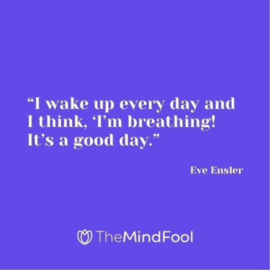 “I wake up every day and I think, ‘I’m breathing! It’s a good day.” ― Eve Ensler