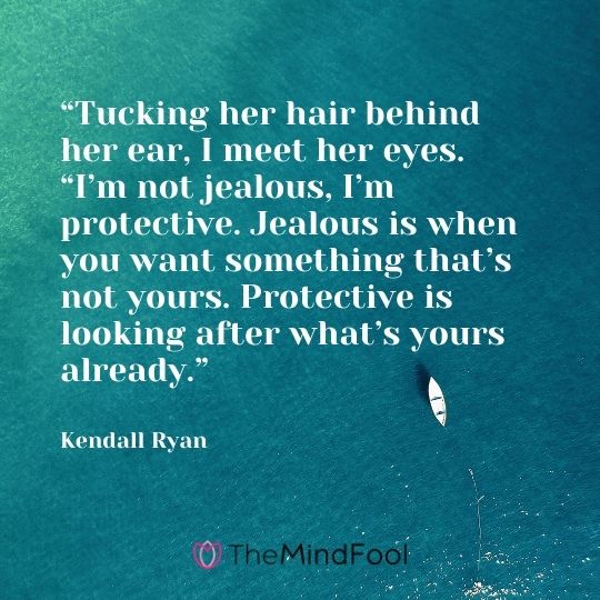 “Tucking her hair behind her ear, I meet her eyes. “I’m not jealous, I’m protective. Jealous is when you want something that’s not yours. Protective is looking after what’s yours already.” --Kendall Ryan