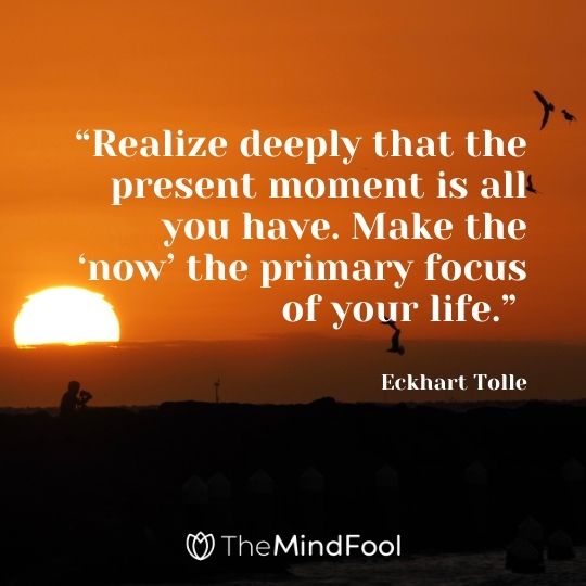 “Realize deeply that the present moment is all you have. Make the ‘now’ the primary focus of your life.” – Eckhart Tolle