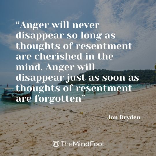 “Anger will never disappear so long as thoughts of resentment are cherished in the mind. Anger will disappear just as soon as thoughts of resentment are forgotten” - Jon Dryden