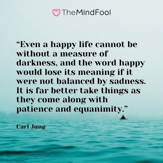 “Even a happy life cannot be without a measure of darkness, and the word happy would lose its meaning if it were not balanced by sadness. It is far better take things as they come along with patience and equanimity.” – Carl Jung