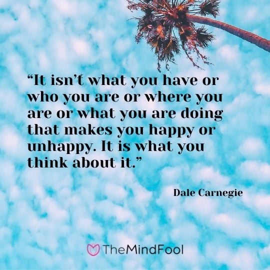 “It isn’t what you have or who you are or where you are or what you are doing that makes you happy or unhappy. It is what you think about it.” – Dale Carnegie