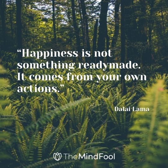 “Happiness is not something readymade. It comes from your own actions.” – Dalai Lama