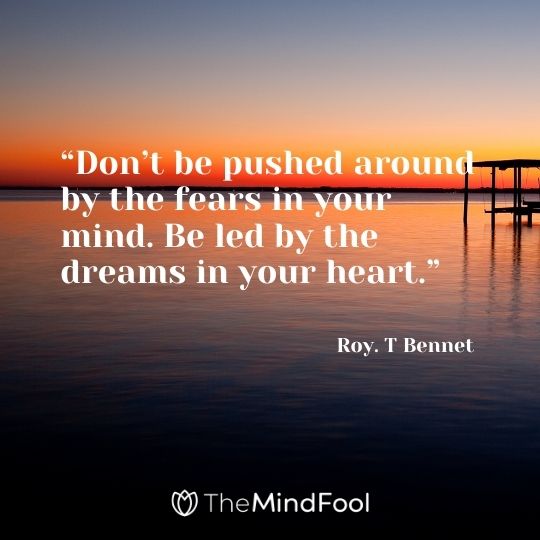 “Don’t be pushed around by the fears in your mind. Be led by the dreams in your heart.” – Roy. T Bennet