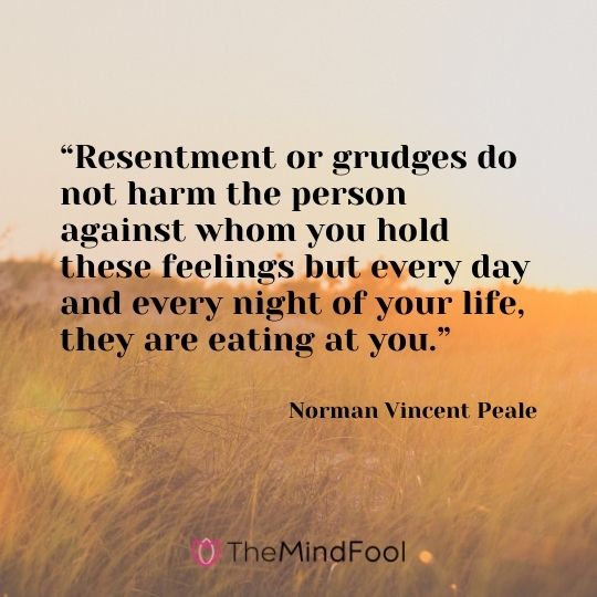 “Resentment or grudges do not harm the person against whom you hold these feelings but every day and every night of your life, they are eating at you.” – Norman Vincent Peale