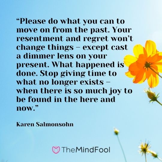 “Please do what you can to move on from the past. Your resentment and regret won’t change things – except cast a dimmer lens on your present. What happened is done. Stop giving time to what no longer exists – when there is so much joy to be found in the here and now.” – Karen Salmonsohn