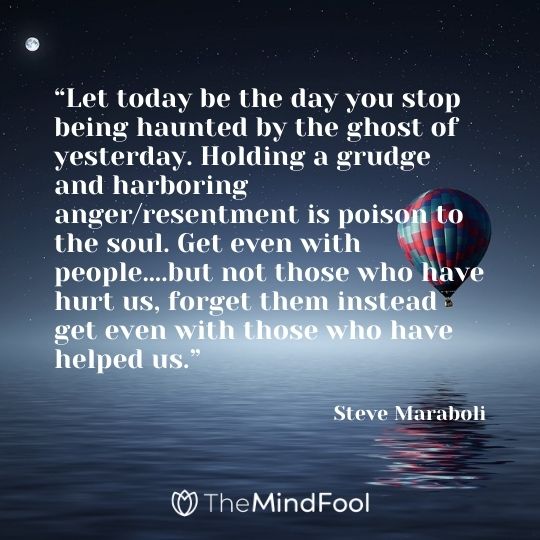 “Let today be the day you stop being haunted by the ghost of yesterday. Holding a grudge and harboring anger/resentment is poison to the soul. Get even with people….but not those who have hurt us, forget them instead get even with those who have helped us.” – Steve Maraboli