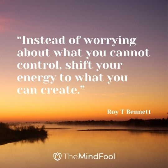 “Instead of worrying about what you cannot control, shift your energy to what you can create.” – Roy T Bennett