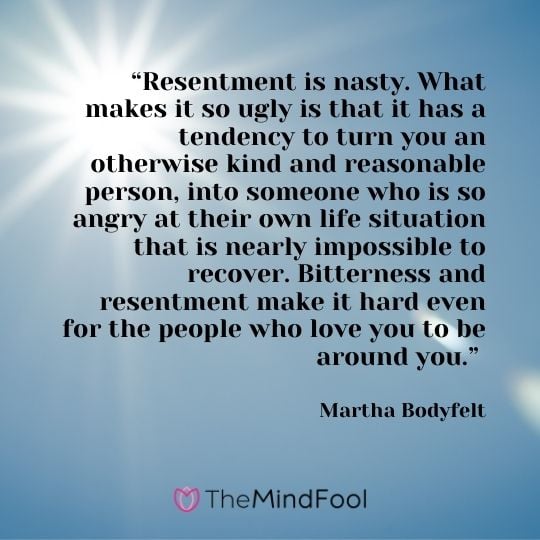 “Resentment is nasty. What makes it so ugly is that it has a tendency to turn you an otherwise kind and reasonable person, into someone who is so angry at their own life situation that is nearly impossible to recover. Bitterness and resentment make it hard even for the people who love you to be around you.” – Martha Bodyfelt