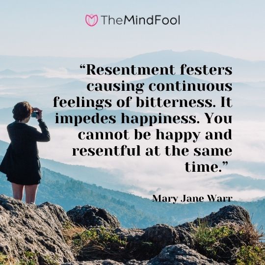 “Resentment festers causing continuous feelings of bitterness. It impedes happiness. You cannot be happy and resentful at the same time.” – Mary Jane Warr