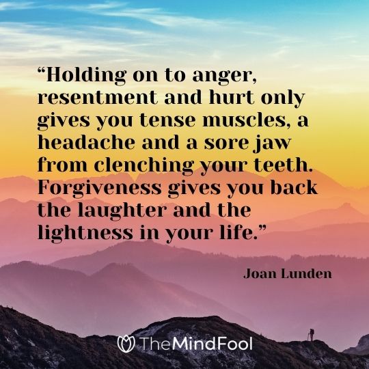 “Holding on to anger, resentment and hurt only gives you tense muscles, a headache and a sore jaw from clenching your teeth. Forgiveness gives you back the laughter and the lightness in your life.” – Joan Lunden