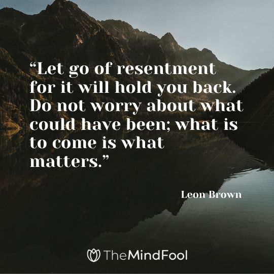 “Let go of resentment for it will hold you back. Do not worry about what could have been; what is to come is what matters.” – Leon Brown