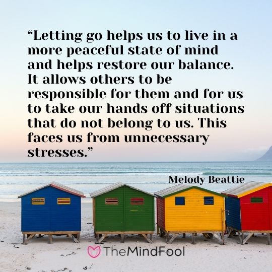“Letting go helps us to live in a more peaceful state of mind and helps restore our balance. It allows others to be responsible for them and for us to take our hands off situations that do not belong to us. This faces us from unnecessary stresses.” – Melody Beattie