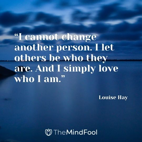 “I cannot change another person. I let others be who they are. And I simply love who I am.”– Louise Hay