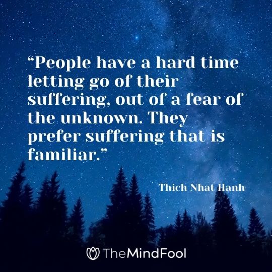 “People have a hard time letting go of their suffering, out of a fear of the unknown. They prefer suffering that is familiar.” – Thich Nhat Hanh