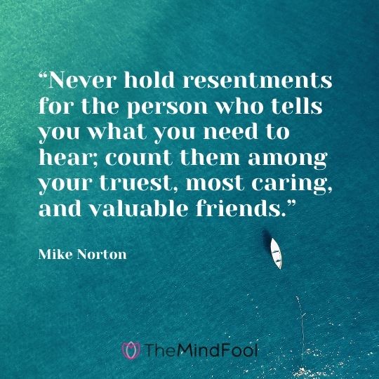 “Never hold resentments for the person who tells you what you need to hear; count them among your truest, most caring, and valuable friends.” – Mike Norton