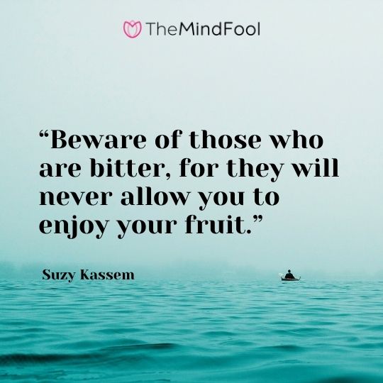 “Beware of those who are bitter, for they will never allow you to enjoy your fruit.” – Suzy Kassem