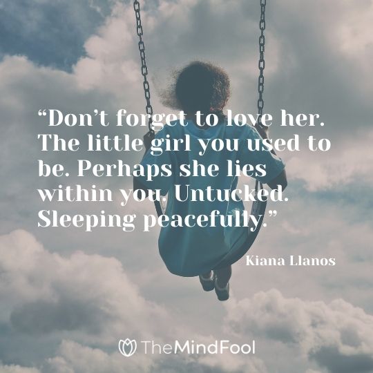 “Don’t forget to love her. The little girl you used to be. Perhaps she lies within you. Untucked. Sleeping peacefully.” – Kiana Llanos