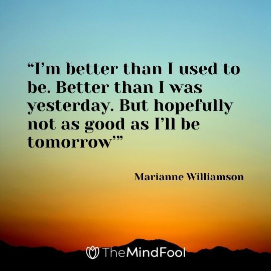 “I’m better than I used to be. Better than I was yesterday. But hopefully not as good as I’ll be tomorrow’” – Marianne Williamson